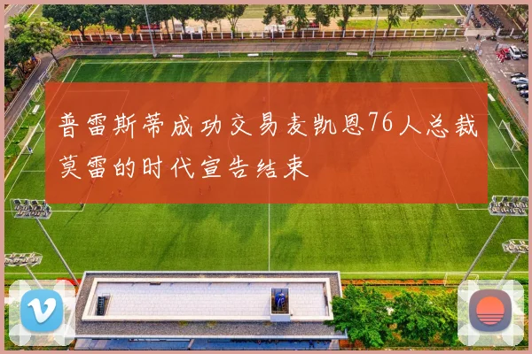 普雷斯蒂成功交易麦凯恩76人总裁莫雷的时代宣告结束