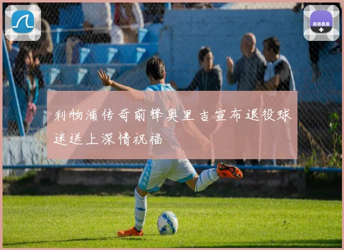利物浦传奇前锋奥里吉宣布退役球迷送上深情祝福