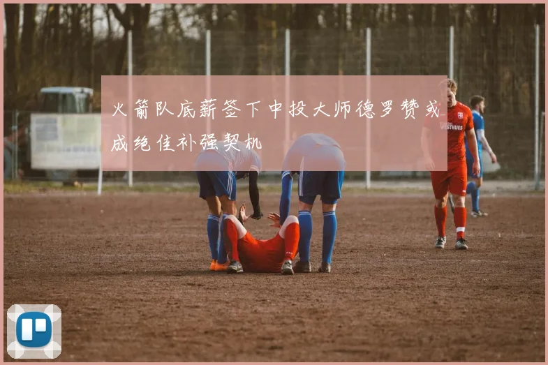 火箭队底薪签下中投大师德罗赞或成绝佳补强契机