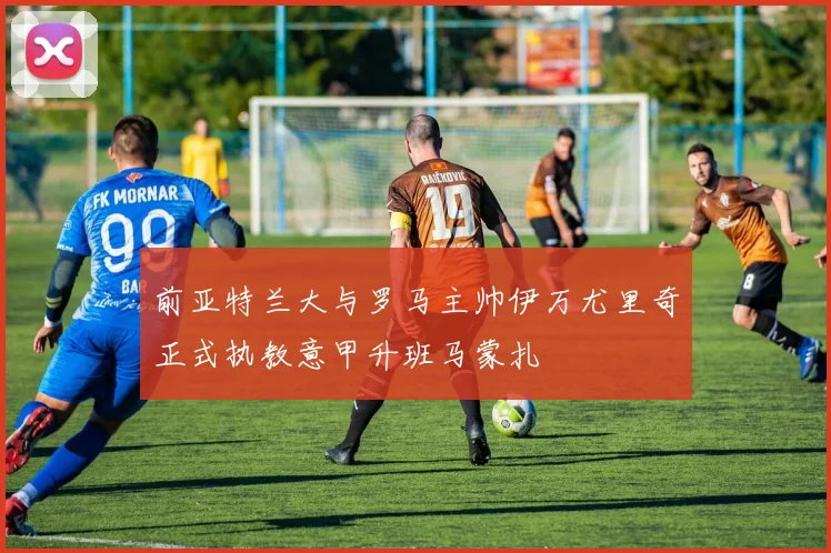 前亚特兰大与罗马主帅伊万尤里奇正式执教意甲升班马蒙扎