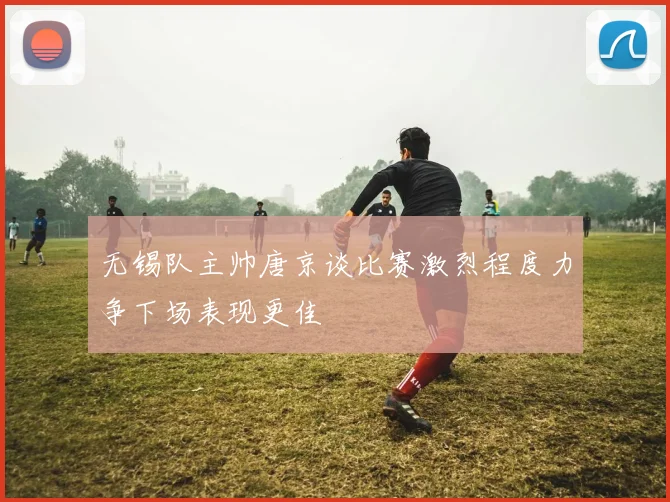 无锡队主帅唐京谈比赛激烈程度力争下场表现更佳