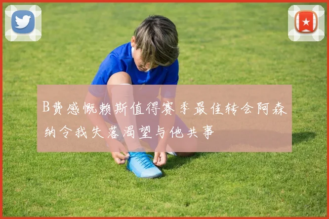 B费感慨赖斯值得赛季最佳转会阿森纳令我失落渴望与他共事