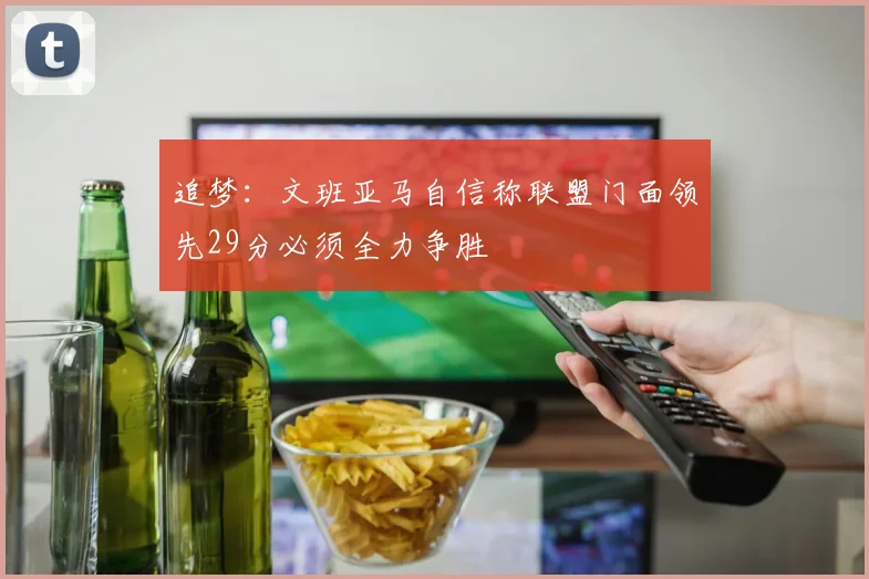 追梦：文班亚马自信称联盟门面领先29分必须全力争胜