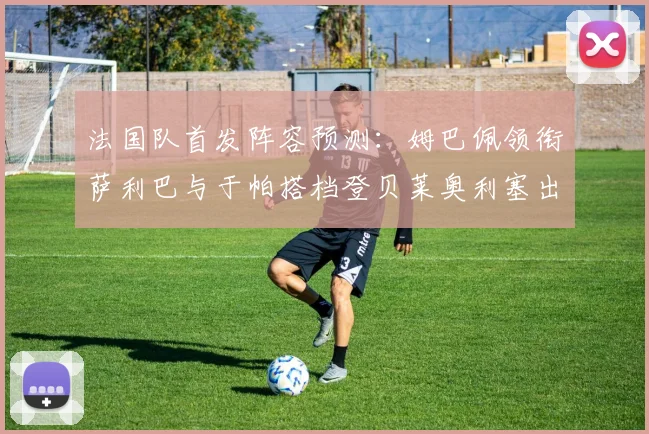 法国队首发阵容预测：姆巴佩领衔萨利巴与于帕搭档登贝莱奥利塞出战