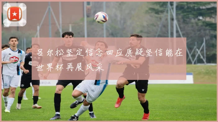 吕尔松坚定信念回应质疑坚信能在世界杯再展风采