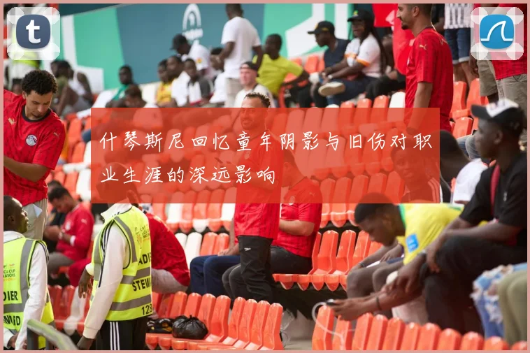 什琴斯尼回忆童年阴影与旧伤对职业生涯的深远影响