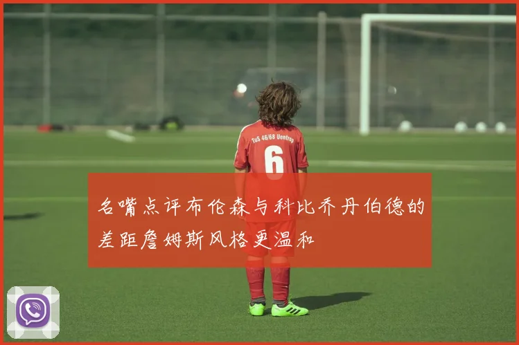 名嘴点评布伦森与科比乔丹伯德的差距詹姆斯风格更温和