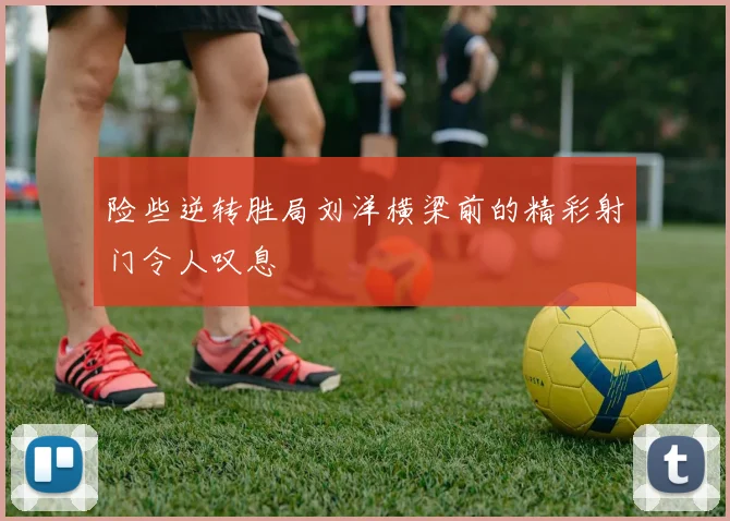险些逆转胜局刘洋横梁前的精彩射门令人叹息